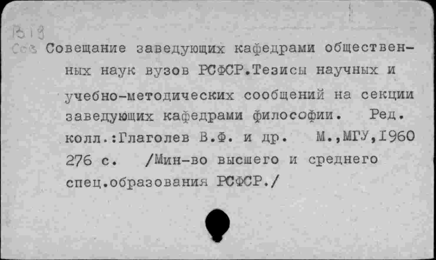 ﻿Совещание заведующих кафедрами общественных наук вузов РСФСР.Тезисы научных и учебно-методических сообщений на секции заведующих кафедрами философии. Ред. колл.:Глаголев В.Ф. и др. М.,МГУ,I960 276 с. /Мин-во высшего и среднего спец.образования РСФСР./